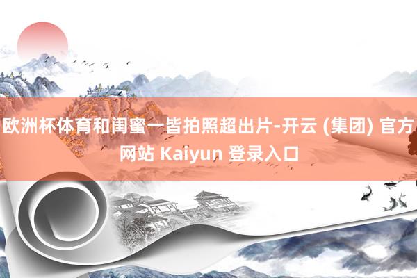 欧洲杯体育和闺蜜一皆拍照超出片-开云 (集团) 官方网站 Kaiyun 登录入口