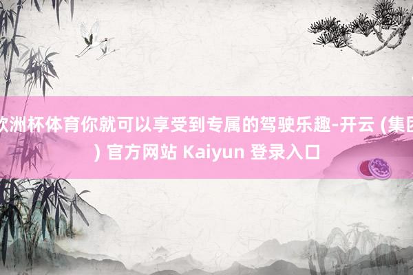 欧洲杯体育你就可以享受到专属的驾驶乐趣-开云 (集团) 官方网站 Kaiyun 登录入口