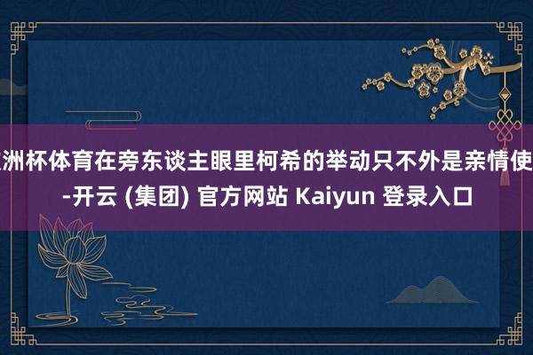 欧洲杯体育在旁东谈主眼里柯希的举动只不外是亲情使然-开云 (集团) 官方网站 Kaiyun 登录入口