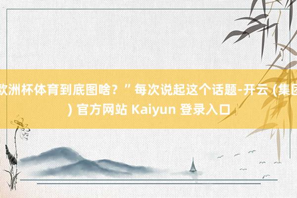 欧洲杯体育到底图啥？”每次说起这个话题-开云 (集团) 官方网站 Kaiyun 登录入口