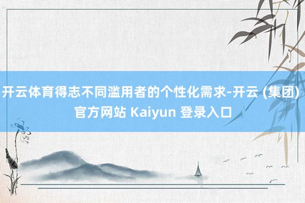 开云体育得志不同滥用者的个性化需求-开云 (集团) 官方网站 Kaiyun 登录入口