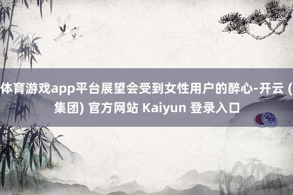 体育游戏app平台展望会受到女性用户的醉心-开云 (集团) 官方网站 Kaiyun 登录入口