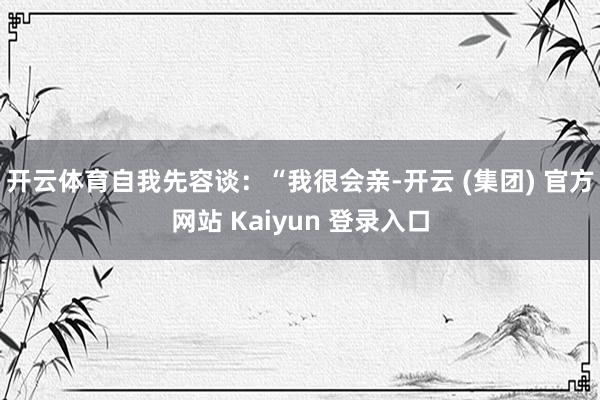 开云体育自我先容谈：“我很会亲-开云 (集团) 官方网站 Kaiyun 登录入口