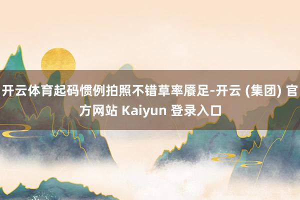 开云体育起码惯例拍照不错草率餍足-开云 (集团) 官方网站 Kaiyun 登录入口