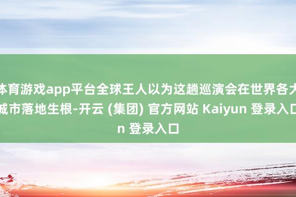 体育游戏app平台全球王人以为这趟巡演会在世界各大城市落地生根-开云 (集团) 官方网站 Kaiyun 登录入口