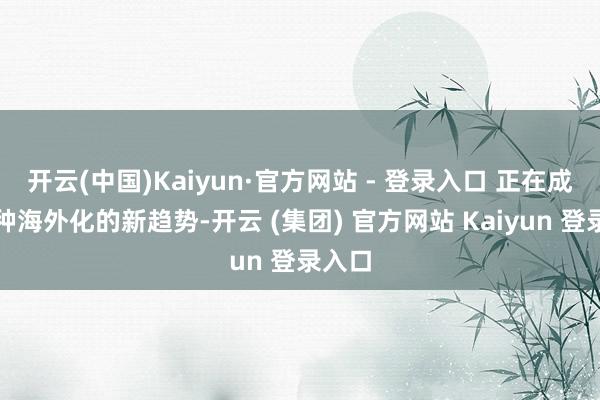 开云(中国)Kaiyun·官方网站 - 登录入口 正在成为一种海外化的新趋势-开云 (集团) 官方网站 Kaiyun 登录入口