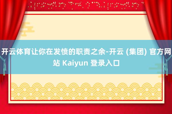 开云体育让你在发愤的职责之余-开云 (集团) 官方网站 Kaiyun 登录入口