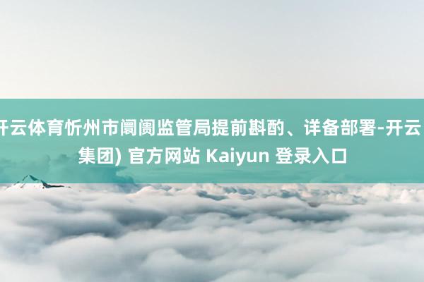 开云体育忻州市阛阓监管局提前斟酌、详备部署-开云 (集团) 官方网站 Kaiyun 登录入口