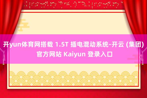 开yun体育网搭载 1.5T 插电混动系统-开云 (集团) 官方网站 Kaiyun 登录入口