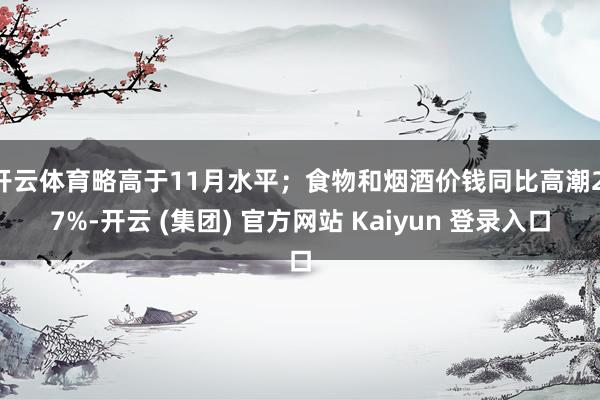 开云体育略高于11月水平；食物和烟酒价钱同比高潮2.7%-开云 (集团) 官方网站 Kaiyun 登录入口