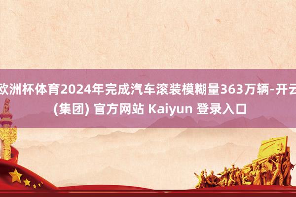 欧洲杯体育2024年完成汽车滚装模糊量363万辆-开云 (集团) 官方网站 Kaiyun 登录入口