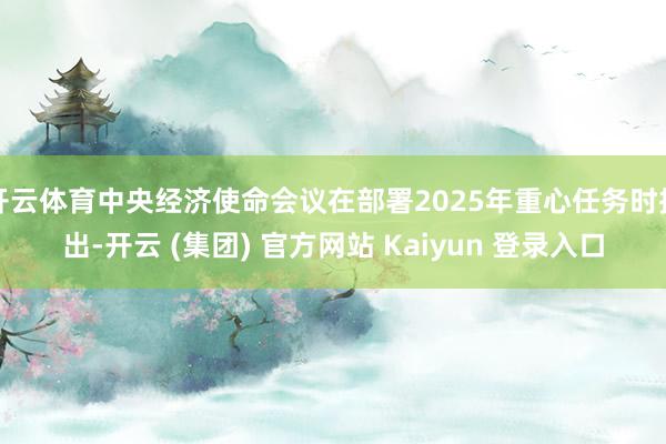 开云体育中央经济使命会议在部署2025年重心任务时指出-开云 (集团) 官方网站 Kaiyun 登录入口