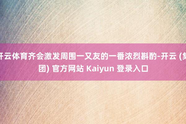 开云体育齐会激发周围一又友的一番浓烈斟酌-开云 (集团) 官方网站 Kaiyun 登录入口