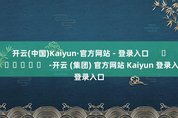 开云(中国)Kaiyun·官方网站 - 登录入口      		  					  -开云 (集团) 官方网站 Kaiyun 登录入口