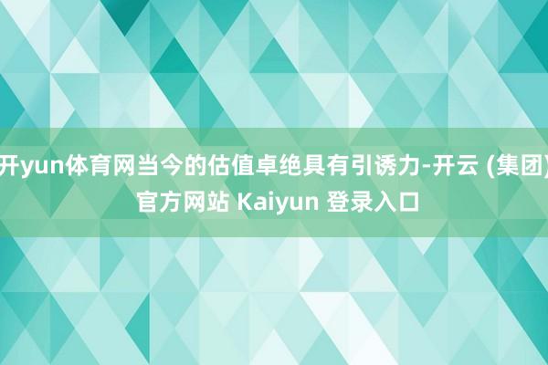 开yun体育网当今的估值卓绝具有引诱力-开云 (集团) 官方网站 Kaiyun 登录入口