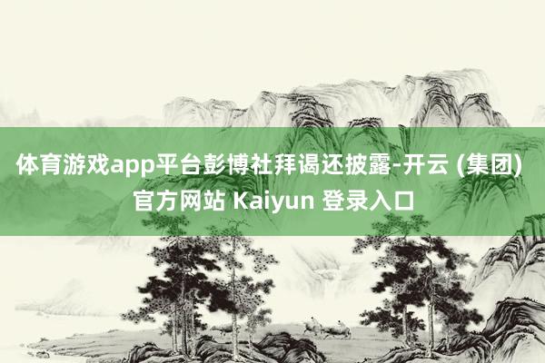体育游戏app平台　　彭博社拜谒还披露-开云 (集团) 官方网站 Kaiyun 登录入口