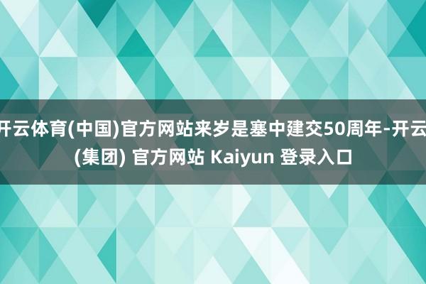 开云体育(中国)官方网站来岁是塞中建交50周年-开云 (集团) 官方网站 Kaiyun 登录入口