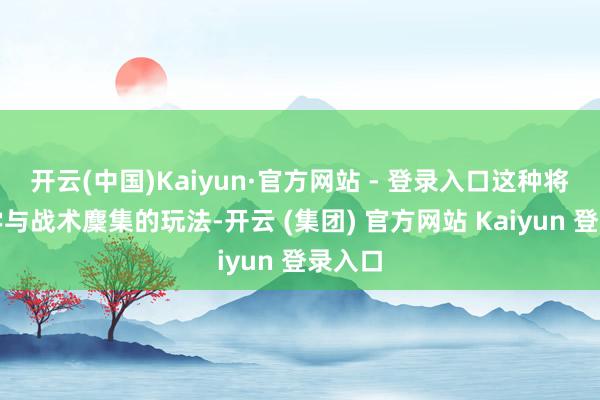 开云(中国)Kaiyun·官方网站 - 登录入口这种将工程学与战术麇集的玩法-开云 (集团) 官方网站 Kaiyun 登录入口
