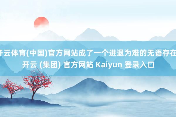 开云体育(中国)官方网站成了一个进退为难的无语存在-开云 (集团) 官方网站 Kaiyun 登录入口