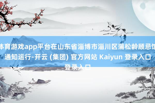 体育游戏app平台在山东省淄博市淄川区蒲松龄顾忌馆通知运行-开云 (集团) 官方网站 Kaiyun 登录入口