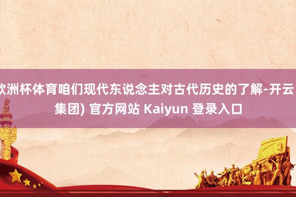 欧洲杯体育咱们现代东说念主对古代历史的了解-开云 (集团) 官方网站 Kaiyun 登录入口