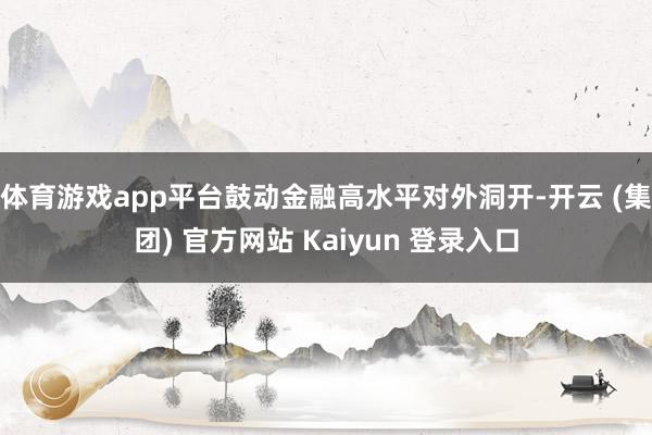 体育游戏app平台鼓动金融高水平对外洞开-开云 (集团) 官方网站 Kaiyun 登录入口