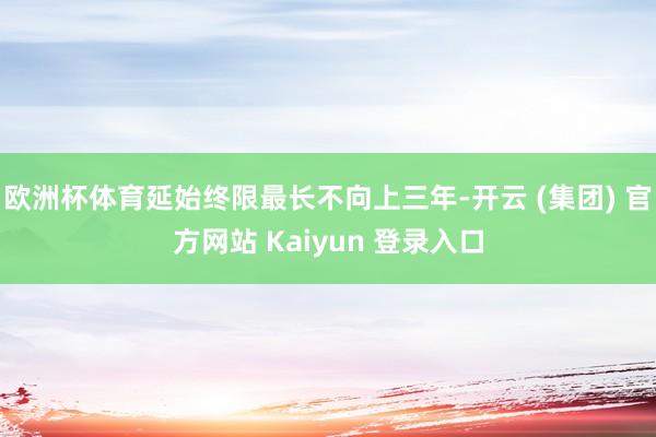 欧洲杯体育延始终限最长不向上三年-开云 (集团) 官方网站 Kaiyun 登录入口