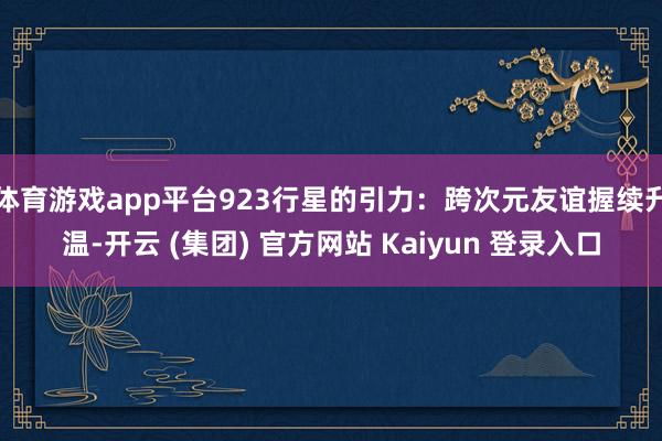 体育游戏app平台923行星的引力：跨次元友谊握续升温-开云 (集团) 官方网站 Kaiyun 登录入口