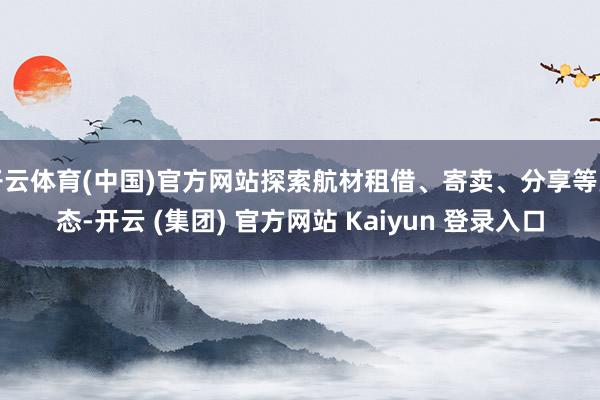 开云体育(中国)官方网站探索航材租借、寄卖、分享等业态-开云 (集团) 官方网站 Kaiyun 登录入口