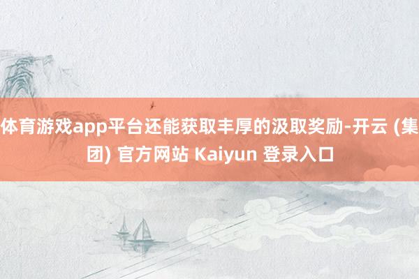体育游戏app平台还能获取丰厚的汲取奖励-开云 (集团) 官方网站 Kaiyun 登录入口