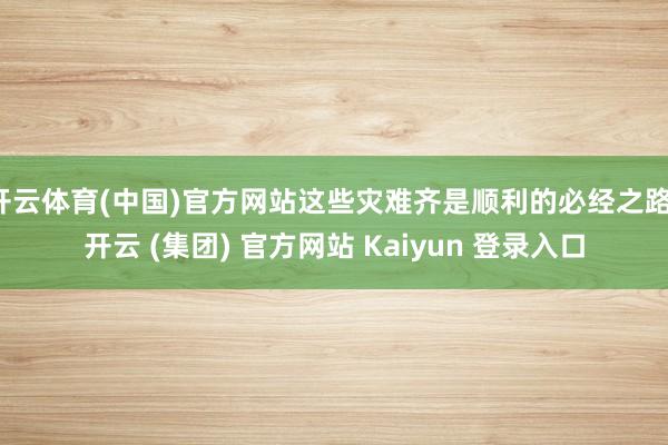 开云体育(中国)官方网站这些灾难齐是顺利的必经之路-开云 (集团) 官方网站 Kaiyun 登录入口