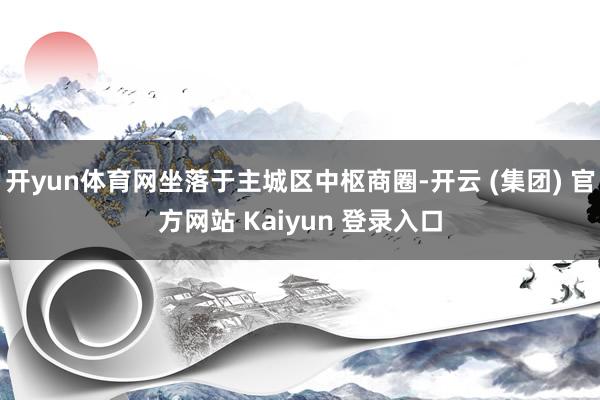 开yun体育网坐落于主城区中枢商圈-开云 (集团) 官方网站 Kaiyun 登录入口