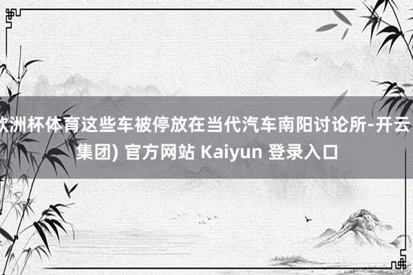 欧洲杯体育这些车被停放在当代汽车南阳讨论所-开云 (集团) 官方网站 Kaiyun 登录入口
