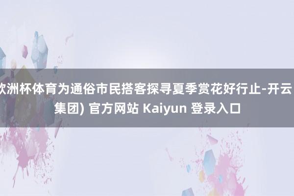 欧洲杯体育为通俗市民搭客探寻夏季赏花好行止-开云 (集团) 官方网站 Kaiyun 登录入口