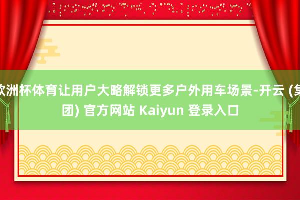 欧洲杯体育让用户大略解锁更多户外用车场景-开云 (集团) 官方网站 Kaiyun 登录入口