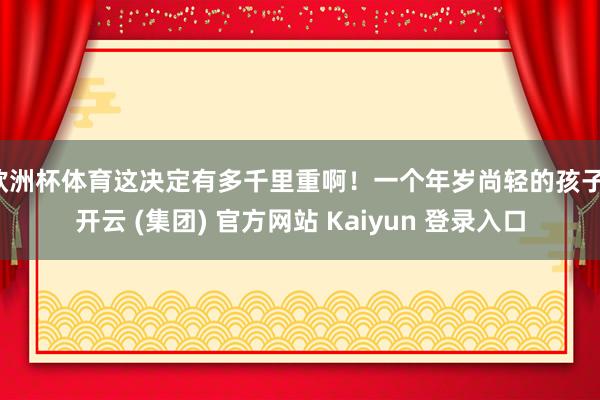 欧洲杯体育这决定有多千里重啊！一个年岁尚轻的孩子-开云 (集团) 官方网站 Kaiyun 登录入口