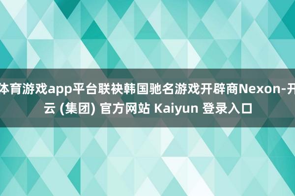 体育游戏app平台联袂韩国驰名游戏开辟商Nexon-开云 (集团) 官方网站 Kaiyun 登录入口
