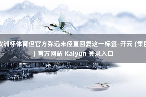 欧洲杯体育但官方弥远未径直回复这一标签-开云 (集团) 官方网站 Kaiyun 登录入口