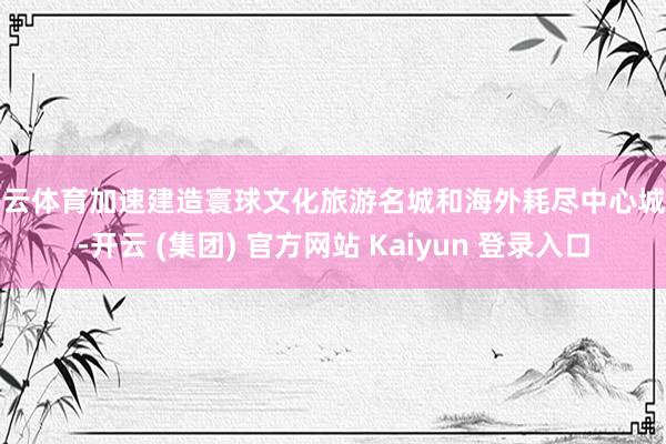 开云体育加速建造寰球文化旅游名城和海外耗尽中心城市-开云 (集团) 官方网站 Kaiyun 登录入口