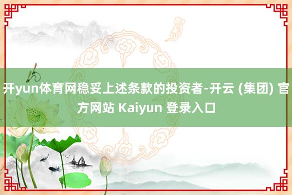 开yun体育网稳妥上述条款的投资者-开云 (集团) 官方网站 Kaiyun 登录入口