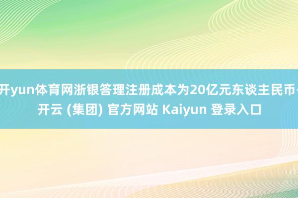 开yun体育网浙银答理注册成本为20亿元东谈主民币-开云 (集团) 官方网站 Kaiyun 登录入口