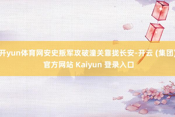 开yun体育网安史叛军攻破潼关靠拢长安-开云 (集团) 官方网站 Kaiyun 登录入口