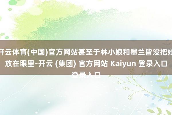 开云体育(中国)官方网站甚至于林小娘和墨兰皆没把她放在眼里-开云 (集团) 官方网站 Kaiyun 登录入口