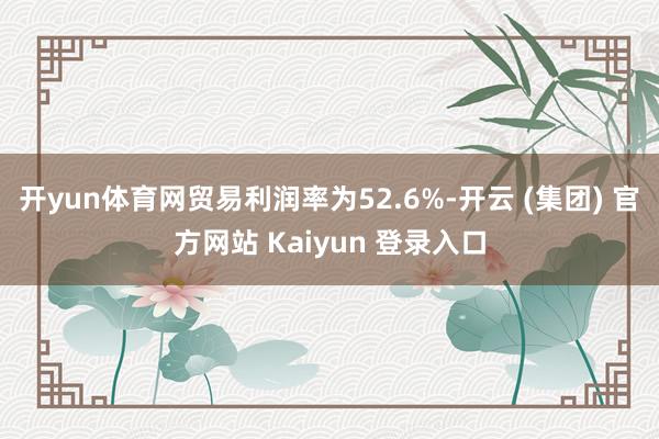 开yun体育网贸易利润率为52.6%-开云 (集团) 官方网站 Kaiyun 登录入口