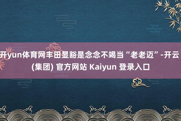 开yun体育网丰田显豁是念念不竭当“老老迈”-开云 (集团) 官方网站 Kaiyun 登录入口