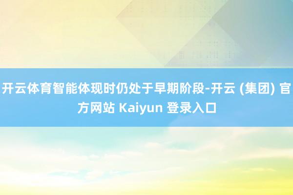 开云体育智能体现时仍处于早期阶段-开云 (集团) 官方网站 Kaiyun 登录入口