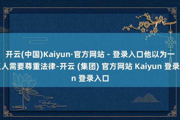 开云(中国)Kaiyun·官方网站 - 登录入口他以为一切王人需要尊重法律-开云 (集团) 官方网站 Kaiyun 登录入口