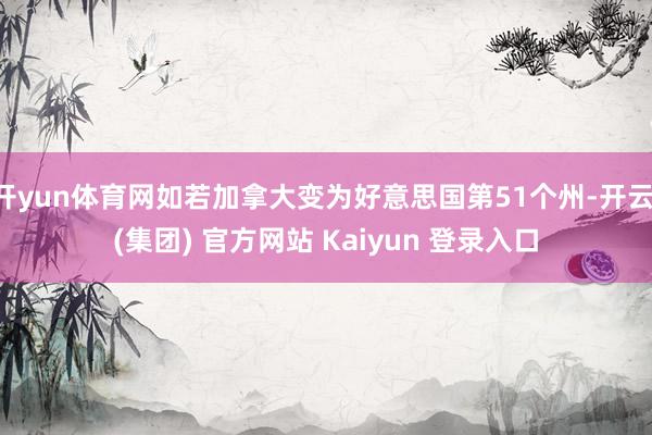 开yun体育网如若加拿大变为好意思国第51个州-开云 (集团) 官方网站 Kaiyun 登录入口