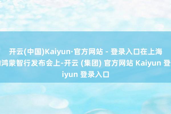 开云(中国)Kaiyun·官方网站 - 登录入口在上海举办的鸿蒙智行发布会上-开云 (集团) 官方网站 Kaiyun 登录入口