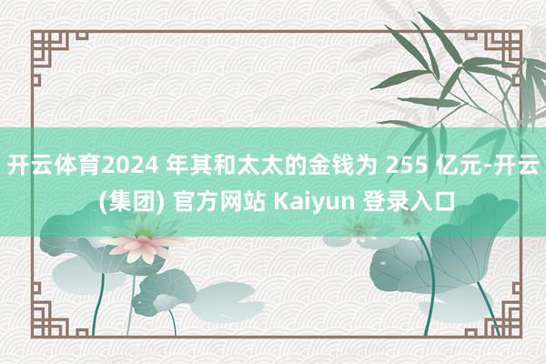 开云体育2024 年其和太太的金钱为 255 亿元-开云 (集团) 官方网站 Kaiyun 登录入口